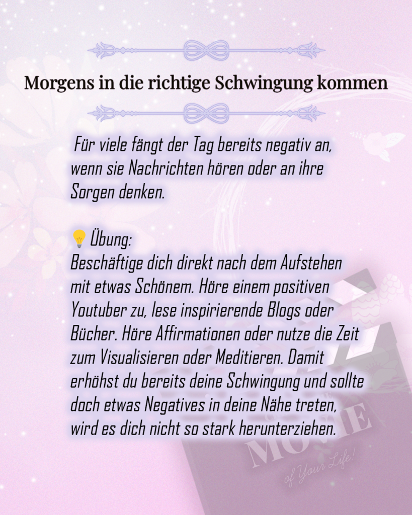 Morgens in die richtige Schwingung kommen

 Für viele fängt der Tag bereits negativ an, wenn sie Nachrichten hören oder an ihre Sorgen denken. 

💡Übung:
Beschäftige dich direkt nach dem Aufstehen mit etwas Schönem. Höre einem positiven Youtuber zu, lese inspirierende Blogs oder Bücher. Höre Affirmationen oder nutze die Zeit zum Visualisieren oder Meditieren. Damit erhöhst du bereits deine Schwingung und sollte doch etwas Negatives in deine Nähe treten, wird es dich nicht so stark herunterziehen. 